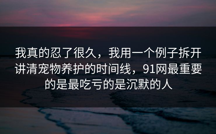 我真的忍了很久，我用一个例子拆开讲清宠物养护的时间线，91网最重要的是最吃亏的是沉默的人  第1张