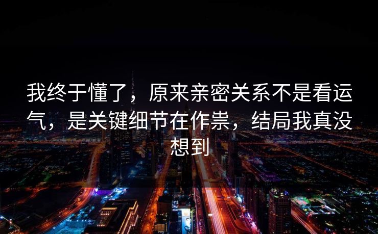 我终于懂了，原来亲密关系不是看运气，是关键细节在作祟，结局我真没想到  第1张