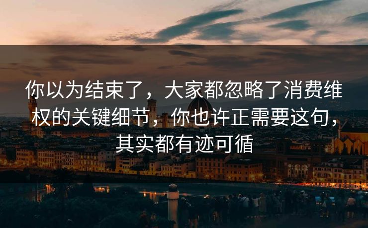 你以为结束了，大家都忽略了消费维权的关键细节，你也许正需要这句，其实都有迹可循  第1张