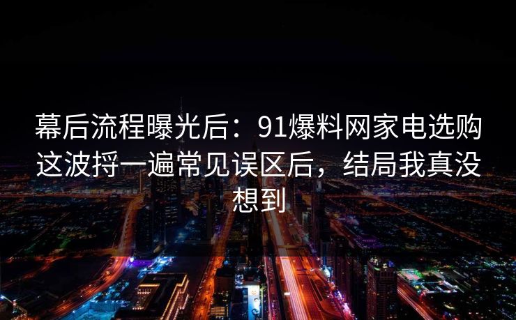 幕后流程曝光后：91爆料网家电选购这波捋一遍常见误区后，结局我真没想到  第1张