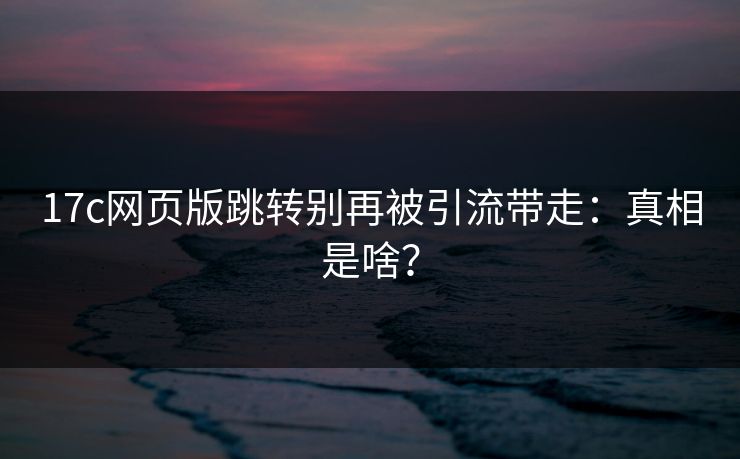 17c网页版跳转别再被引流带走：真相是啥？  第1张