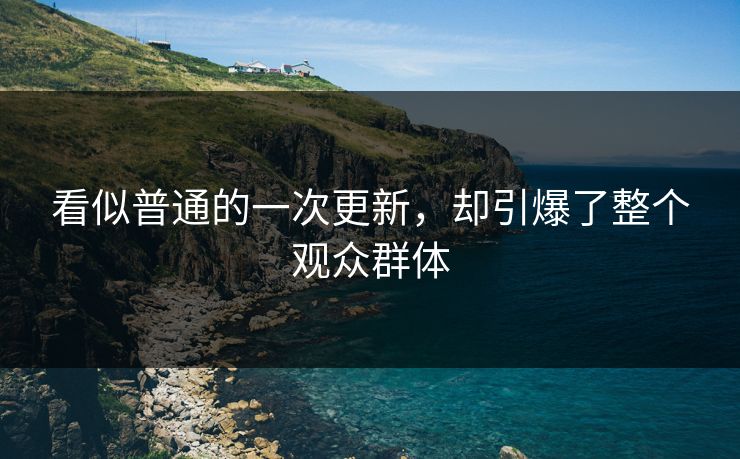 看似普通的一次更新,却引爆了整个观众群体 第1张 看似普通的一次更新,却引爆了整个观众群体 第1张