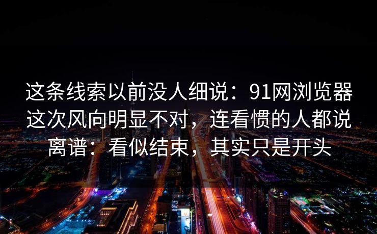 这条线索以前没人细说：91网浏览器这次风向明显不对，连看惯的人都说离谱：看似结束，其实只是开头  第1张