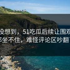 谁都没想到，51吃瓜后续让围观的人都坐不住，难怪评论区吵翻了