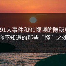 揭秘91大事件和91视频的隐秘真相，你不知道的那些“怪”之处