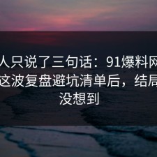 当事人只说了三句话：91爆料网直播带货这波复盘避坑清单后，结局我真没想到