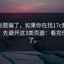 别被标题骗了，如果你在找17c影院打不开，先避开这3类页面：看完你就懂了。