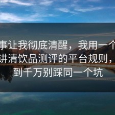 这件事让我彻底清醒，我用一个例子拆开讲清饮品测评的平台规则，没想到千万别踩同一个坑