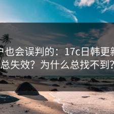 老用户也会误判的：17c日韩更新为啥总失效？为什么总找不到？