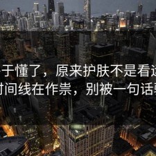 我终于懂了，原来护肤不是看运气，是时间线在作祟，别被一句话骗了