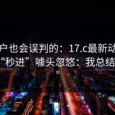 老用户也会误判的：17.c最新动态别再被“秒进”噱头忽悠：我总结了3点。