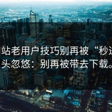 17c网站老用户技巧别再被“秒进”噱头忽悠：别再被带去下载。