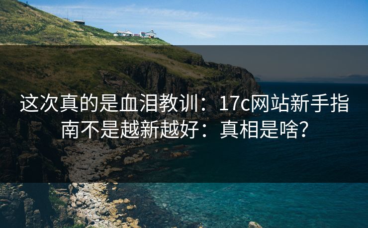 这次真的是血泪教训：17c网站新手指南不是越新越好：真相是啥？
