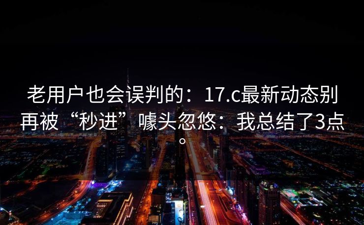 老用户也会误判的:17.c最新动态别再被“秒进”噱头忽悠:我总结了3点。 老用户也会误判的:17.c最新动态别再被“秒进”噱头忽悠:我总结了3点。