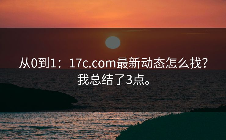 从0到1：17c.com最新动态怎么找？我总结了3点。