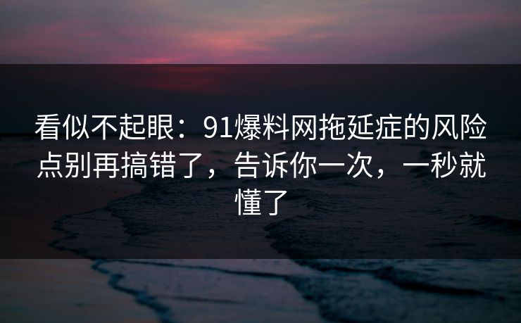 看似不起眼：91爆料网拖延症的风险点别再搞错了，告诉你一次，一秒就懂了