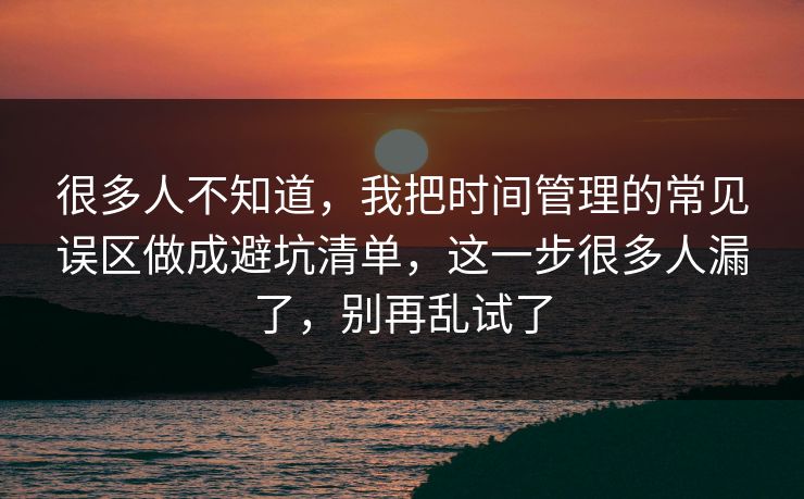 很多人不知道，我把时间管理的常见误区做成避坑清单，这一步很多人漏了，别再乱试了