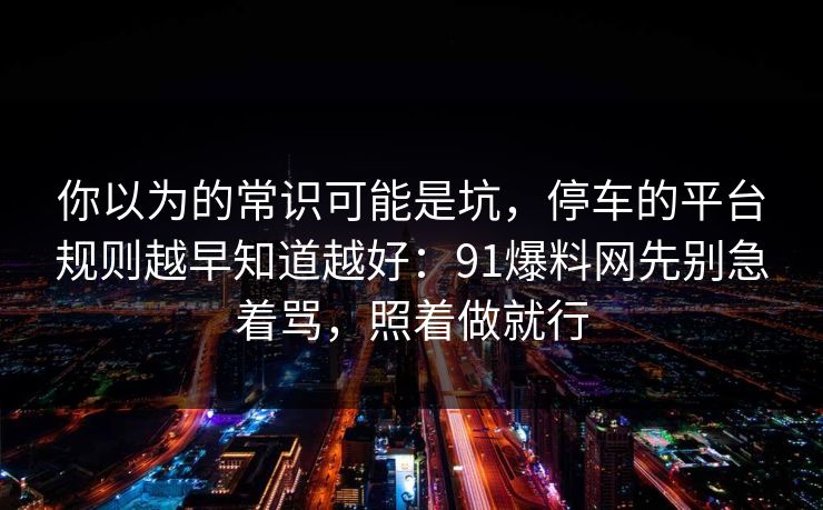 你以为的常识可能是坑，停车的平台规则越早知道越好：91爆料网先别急着骂，照着做就行