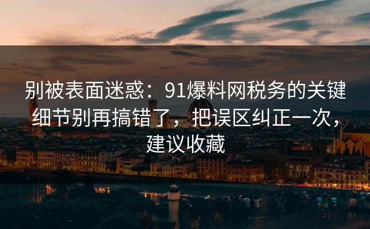 别被表面迷惑：91爆料网税务的关键细节别再搞错了，把误区纠正一次，建议收藏