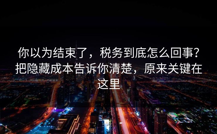 你以为结束了，税务到底怎么回事？把隐藏成本告诉你清楚，原来关键在这里