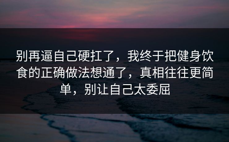 别再逼自己硬扛了，我终于把健身饮食的正确做法想通了，真相往往更简单，别让自己太委屈