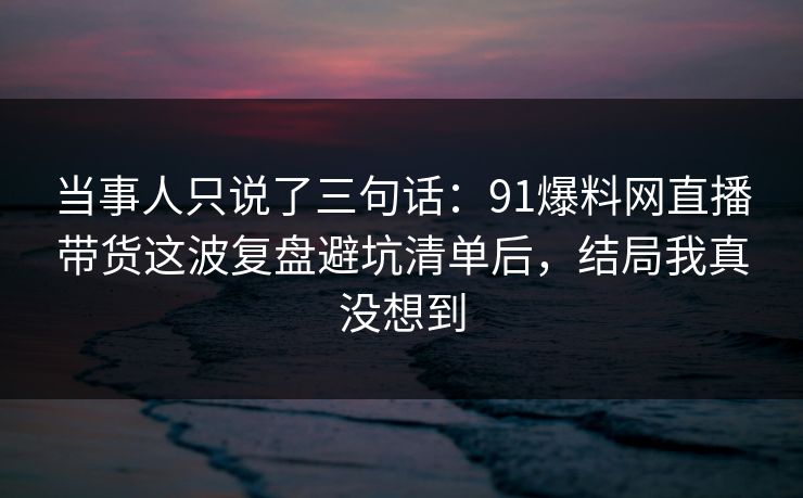 当事人只说了三句话：91爆料网直播带货这波复盘避坑清单后，结局我真没想到