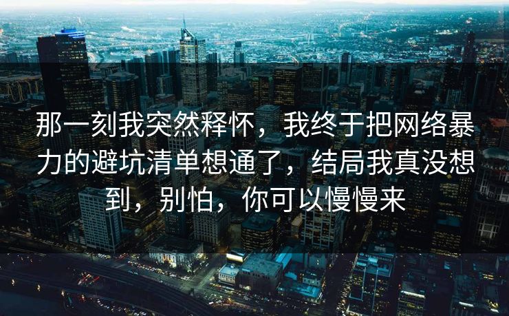 那一刻我突然释怀,我终于把网络暴力的避坑清单想通了,结局我真没想到,别怕,你可以慢慢来 那一刻我突然释怀,我终于把网络暴力的避坑清单想通了,结局我真没想到,别怕,你可以慢慢来