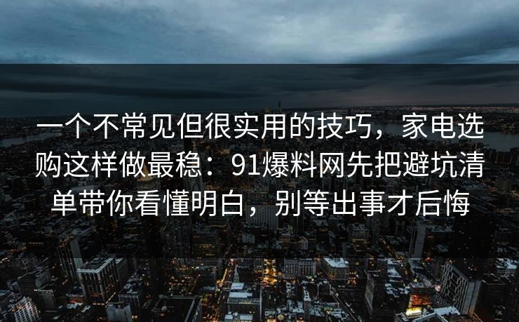 一个不常见但很实用的技巧，家电选购这样做最稳：91爆料网先把避坑清单带你看懂明白，别等出事才后悔