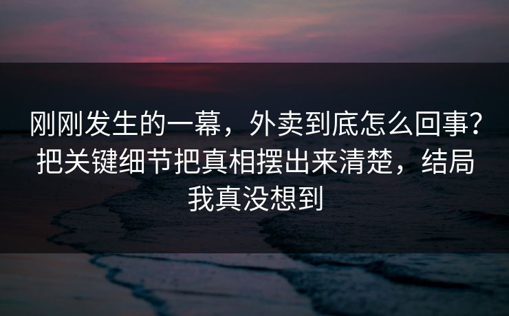 刚刚发生的一幕，外卖到底怎么回事？把关键细节把真相摆出来清楚，结局我真没想到