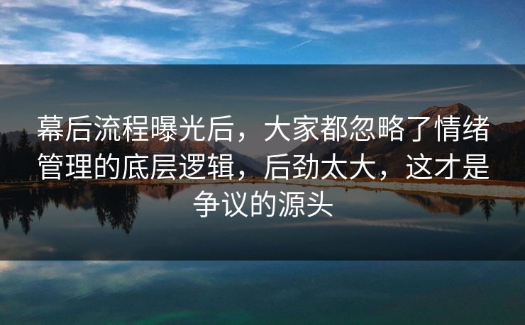 幕后流程曝光后，大家都忽略了情绪管理的底层逻辑，后劲太大，这才是争议的源头
