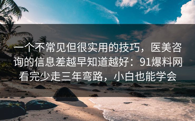 一个不常见但很实用的技巧，医美咨询的信息差越早知道越好：91爆料网看完少走三年弯路，小白也能学会