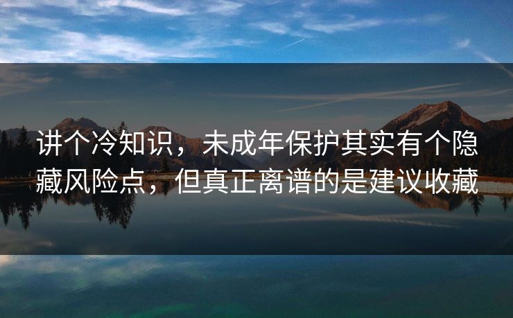 讲个冷知识，未成年保护其实有个隐藏风险点，但真正离谱的是建议收藏