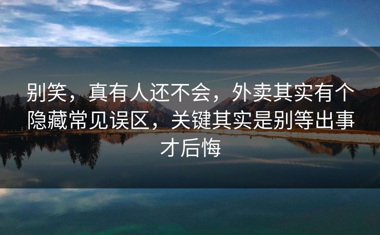 别笑，真有人还不会，外卖其实有个隐藏常见误区，关键其实是别等出事才后悔  第1张