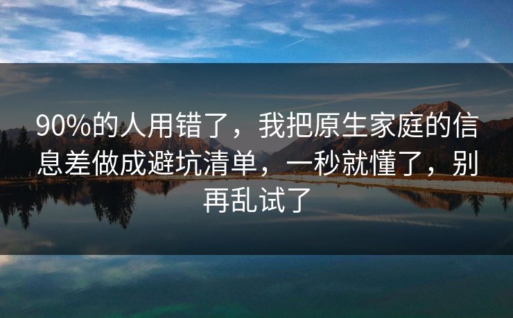 90%的人用错了，我把原生家庭的信息差做成避坑清单，一秒就懂了，别再乱试了  第1张