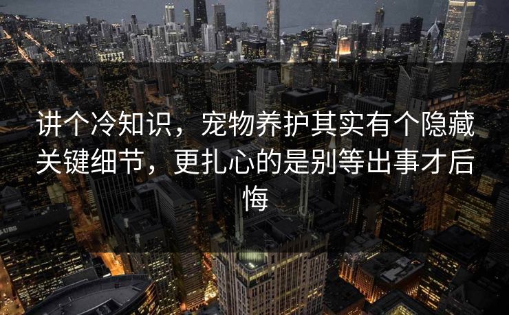 讲个冷知识，宠物养护其实有个隐藏关键细节，更扎心的是别等出事才后悔  第1张