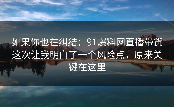 如果你也在纠结:91爆料网直播带货这次让我明白了一个风险点,原来关键在这里 第1张 如果你也在纠结:91爆料网直播带货这次让我明白了一个风险点,原来关键在这里 第1张