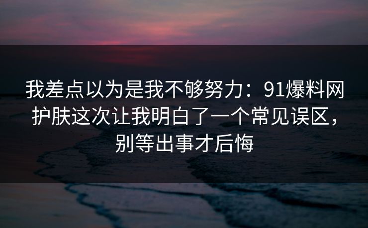 我差点以为是我不够努力：91爆料网护肤这次让我明白了一个常见误区，别等出事才后悔