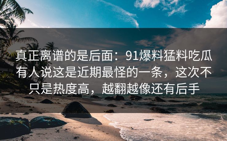 真正离谱的是后面：91爆料猛料吃瓜有人说这是近期最怪的一条，这次不只是热度高，越翻越像还有后手  第1张