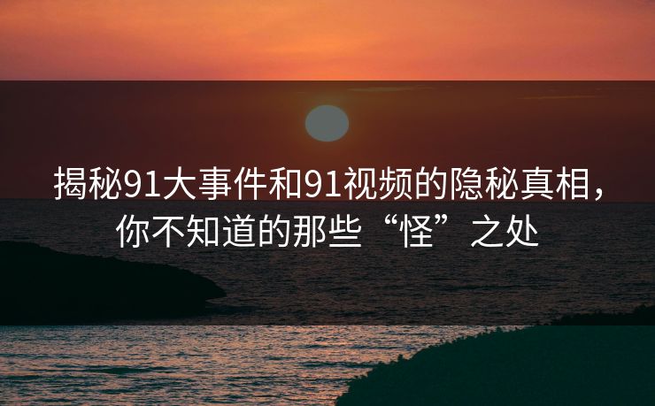 揭秘91大事件和91视频的隐秘真相,你不知道的那些“怪”之处 第1张 揭秘91大事件和91视频的隐秘真相,你不知道的那些“怪”之处 第1张