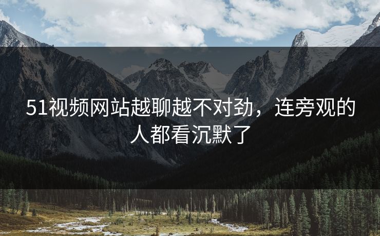51视频网站越聊越不对劲,连旁观的人都看沉默了 第1张 51视频网站越聊越不对劲,连旁观的人都看沉默了 第1张