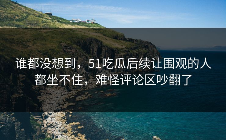 谁都没想到,51吃瓜后续让围观的人都坐不住,难怪评论区吵翻了 第1张 谁都没想到,51吃瓜后续让围观的人都坐不住,难怪评论区吵翻了 第1张